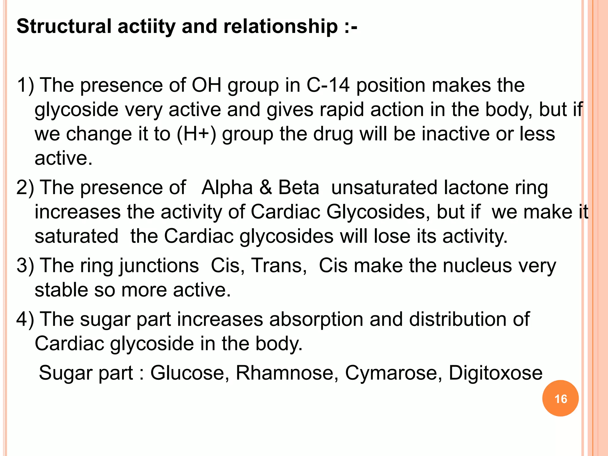 Structural actiity and relationship :-
1) The presence of OH group in C-14 position makes the
glycoside very active and gives rapid action in the body, but if
we change it to (H+) group the drug will be inactive or less
active.
2) The presence of Alpha & Beta unsaturated lactone ring
increases the activity of Cardiac Glycosides, but if we make it
saturated the Cardiac glycosides will lose its activity.
3) The ring junctions Cis, Trans, Cis make the nucleus very
stable so more active.
4) The sugar part increases absorption and distribution of
Cardiac glycoside in the body.
Sugar part : Glucose, Rhamnose, Cymarose, Digitoxose
16
 
