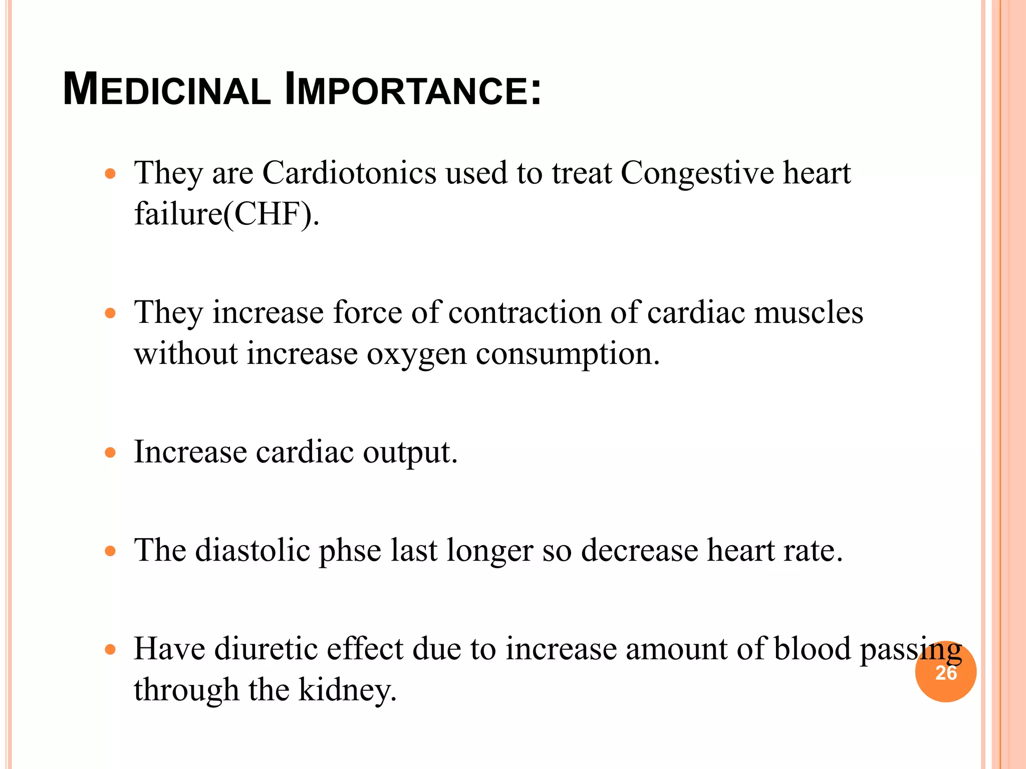 MEDICINAL IMPORTANCE:
 They are Cardiotonics used to treat Congestive heart
failure(CHF).
 They increase force of contraction of cardiac muscles
without increase oxygen consumption.
 Increase cardiac output.
 The diastolic phse last longer so decrease heart rate.
 Have diuretic effect due to increase amount of blood passing
through the kidney.
26
 
