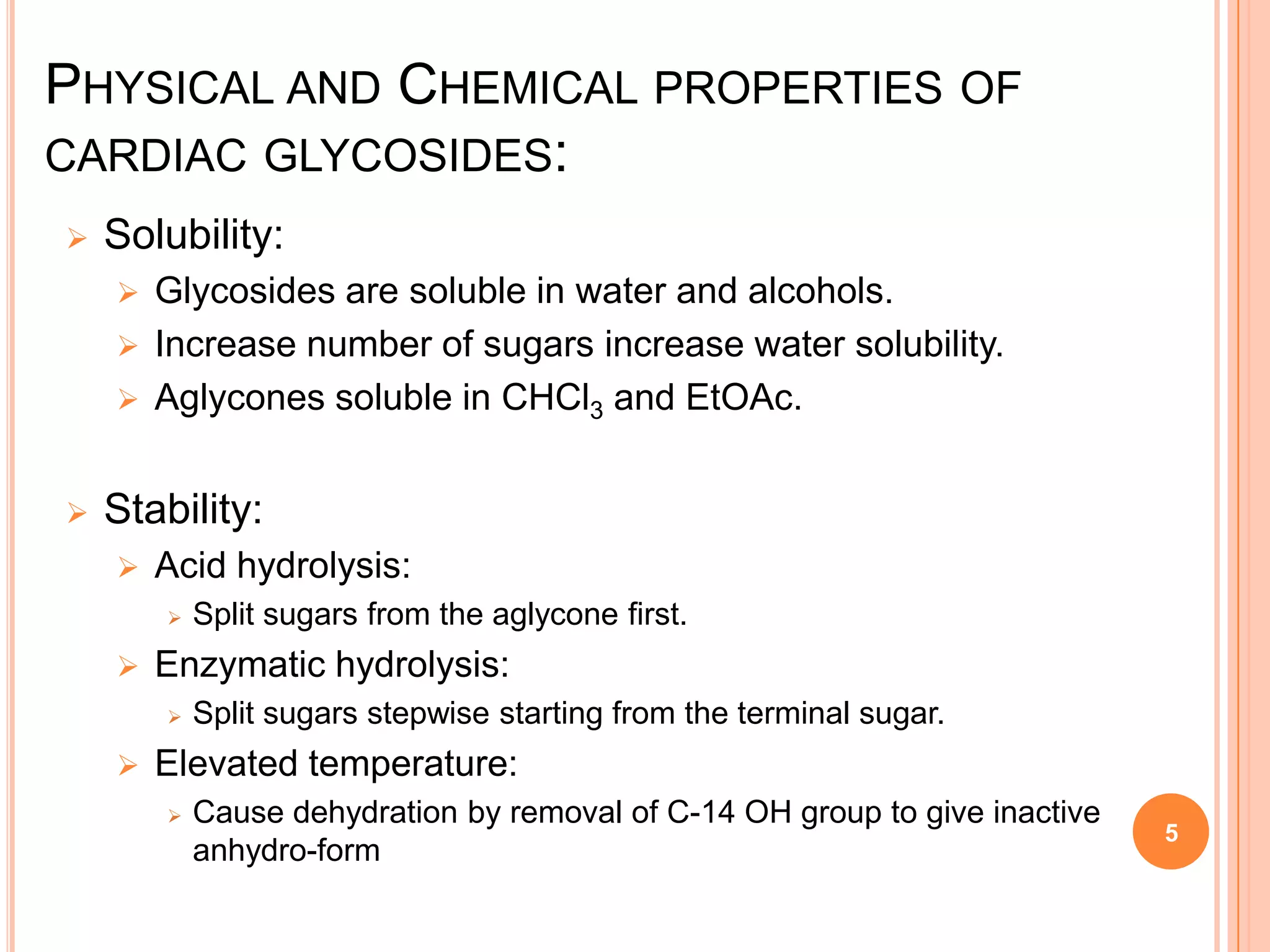 PHYSICAL AND CHEMICAL PROPERTIES OF
CARDIAC GLYCOSIDES:
 Solubility:
 Glycosides are soluble in water and alcohols.
 Increase number of sugars increase water solubility.
 Aglycones soluble in CHCl3 and EtOAc.
 Stability:
 Acid hydrolysis:
 Split sugars from the aglycone first.
 Enzymatic hydrolysis:
 Split sugars stepwise starting from the terminal sugar.
 Elevated temperature:
 Cause dehydration by removal of C-14 OH group to give inactive
anhydro-form
5
 