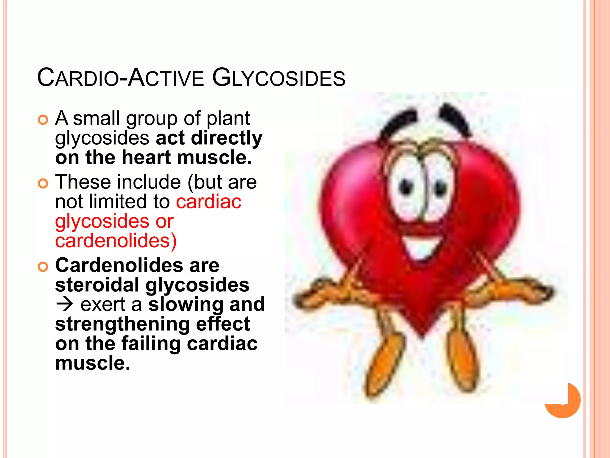 CARDIO-ACTIVE GLYCOSIDES
 A small group of plant
glycosides act directly
on the heart muscle.
 These include (but are
not limited to cardiac
glycosides or
cardenolides)
 Cardenolides are
steroidal glycosides
 exert a slowing and
strengthening effect
on the failing cardiac
muscle.
6
 