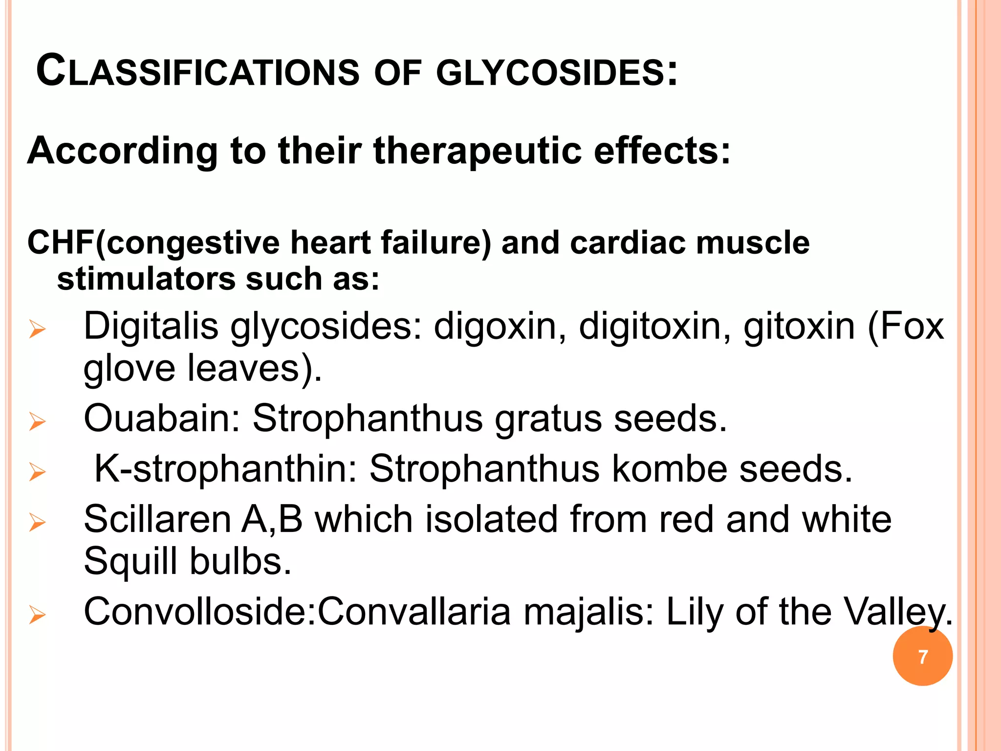 CLASSIFICATIONS OF GLYCOSIDES:
According to their therapeutic effects:
CHF(congestive heart failure) and cardiac muscle
stimulators such as:
 Digitalis glycosides: digoxin, digitoxin, gitoxin (Fox
glove leaves).
 Ouabain: Strophanthus gratus seeds.
 K-strophanthin: Strophanthus kombe seeds.
 Scillaren A,B which isolated from red and white
Squill bulbs.
 Convolloside:Convallaria majalis: Lily of the Valley.
7
 
