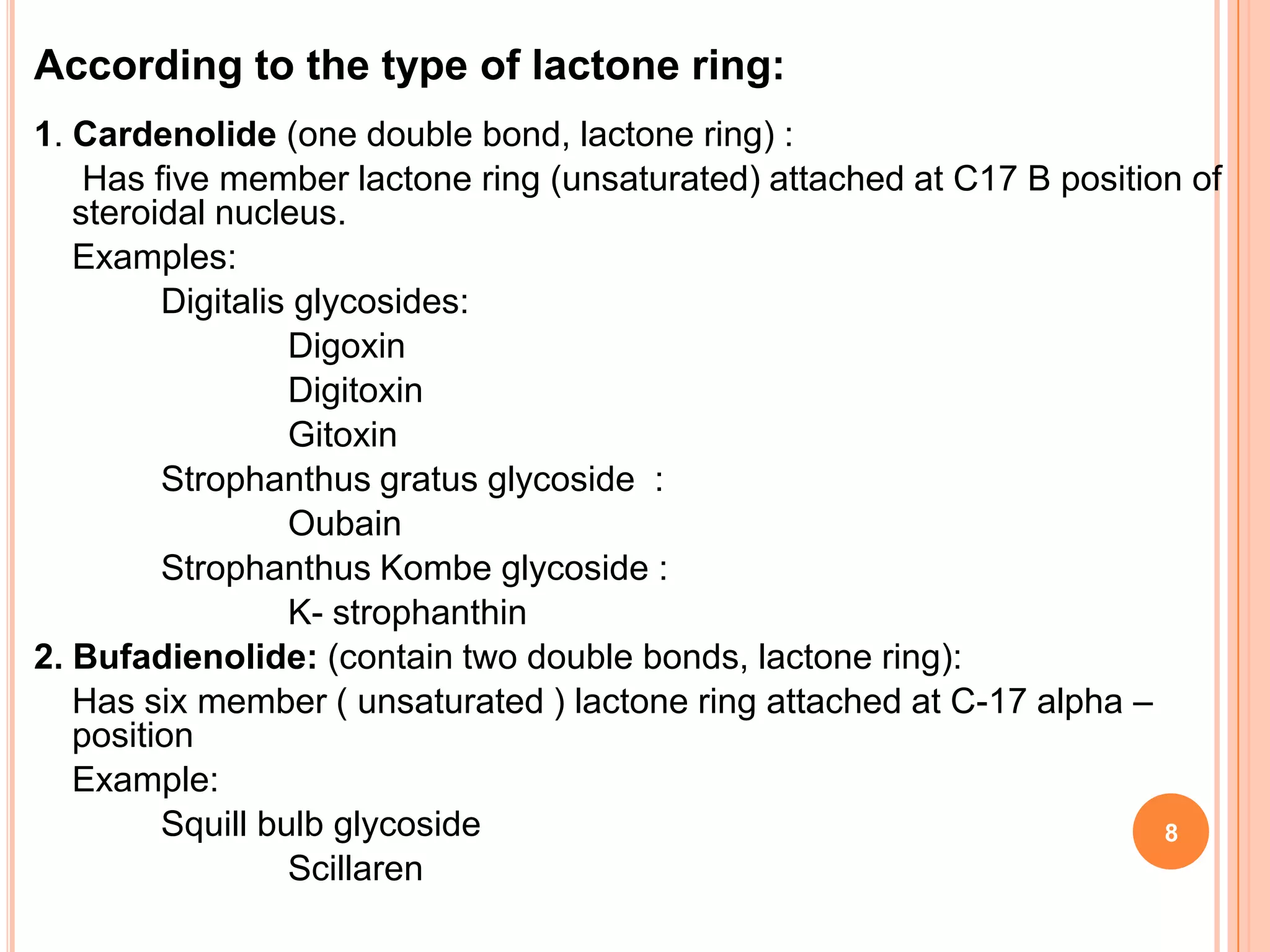 According to the type of lactone ring:
1. Cardenolide (one double bond, lactone ring) :
Has five member lactone ring (unsaturated) attached at C17 B position of
steroidal nucleus.
Examples:
Digitalis glycosides:
Digoxin
Digitoxin
Gitoxin
Strophanthus gratus glycoside :
Oubain
Strophanthus Kombe glycoside :
K- strophanthin
2. Bufadienolide: (contain two double bonds, lactone ring):
Has six member ( unsaturated ) lactone ring attached at C-17 alpha –
position
Example:
Squill bulb glycoside
Scillaren
8
 