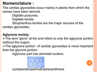 Nomenclature :
The cardiac glycosides occur mainly in plants from which the
names have been derived.
Digitalis purpurea,
Digitalis lanata,
Strophanthus kombe are the major sources of the
cardiac glycosides.
Aglycone moiety:
The term 'genin' at the end refers to only the aglycone portion
(without the sugar).
The aglycone portion of cardiac glycosides is more important
than the glycone portion.
Aglycone part has steroidal nucleus
cyclopentanoperhudrophenanthrene
10
 