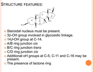 STRUCTURE FEATURES:
 Steroidal nucleus must be present.
 3 -OH group involved in glycosidic linkage.
 14 -OH group at C-14.
 A/B ring junction cis
 B/C ring junction trans
 C/D ring junction cis
 Additional oH groups at C-5, C-11 and C-16 may be
present.
 The presence of lactone ring
 