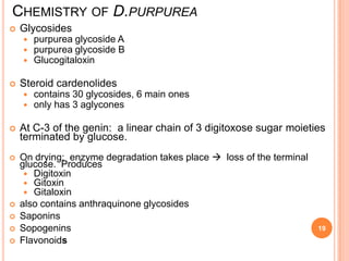 CHEMISTRY OF D.PURPUREA
 Glycosides
 purpurea glycoside A
 purpurea glycoside B
 Glucogitaloxin
 Steroid cardenolides
 contains 30 glycosides, 6 main ones
 only has 3 aglycones
 At C-3 of the genin: a linear chain of 3 digitoxose sugar moieties
terminated by glucose.
 On drying: enzyme degradation takes place  loss of the terminal
glucose. Produces
 Digitoxin
 Gitoxin
 Gitaloxin
 also contains anthraquinone glycosides
 Saponins
 Sopogenins
 Flavonoids
19
 