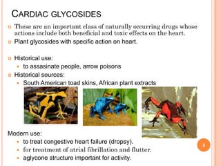 CARDIAC GLYCOSIDES
 These are an important class of naturally occurring drugs whose
actions include both beneficial and toxic effects on the heart.
 Plant glycosides with specific action on heart.
 Historical use:
 to assasinate people, arrow poisons
 Historical sources:
 South American toad skins, African plant extracts
Modern use:
 to treat congestive heart failure (dropsy).
 for treatment of atrial fibrillation and flutter.
 aglycone structure important for activity.
2
 