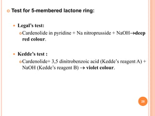 Test for 5-membered lactone ring:
 Legal’s test:
Cardenolide in pyridine + Na nitroprusside + NaOH deep
red colour.
 Kedde’s test :
Cardenolide+ 3,5 dinitrobenzoic acid (Kedde’s reagent A) +
NaOH (Kedde’s reagent B) violet colour.
28
 