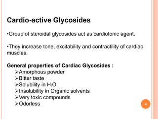Cardio-active Glycosides
•Group of steroidal glycosides act as cardiotonic agent.
•They increase tone, excitability and contractility of cardiac
muscles.
General properties of Cardiac Glycosides :
Amorphous powder
Bitter taste
Solubility in H2O
Insolubility in Organic solvents
Very toxic compounds
Odorless 4
 