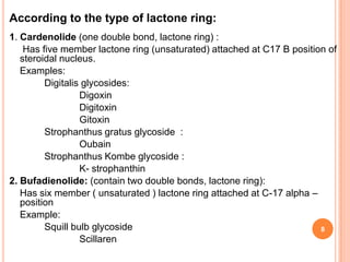 According to the type of lactone ring:
1. Cardenolide (one double bond, lactone ring) :
Has five member lactone ring (unsaturated) attached at C17 B position of
steroidal nucleus.
Examples:
Digitalis glycosides:
Digoxin
Digitoxin
Gitoxin
Strophanthus gratus glycoside :
Oubain
Strophanthus Kombe glycoside :
K- strophanthin
2. Bufadienolide: (contain two double bonds, lactone ring):
Has six member ( unsaturated ) lactone ring attached at C-17 alpha –
position
Example:
Squill bulb glycoside
Scillaren
8
 