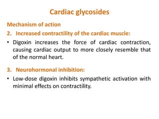 Cardiac glycosides
Mechanism of action
2. Increased contractility of the cardiac muscle:
• Digoxin increases the force of cardiac contraction,
causing cardiac output to more closely resemble that
of the normal heart.
3. Neurohormonal inhibition:
• Low-dose digoxin inhibits sympathetic activation with
minimal effects on contractility.
 