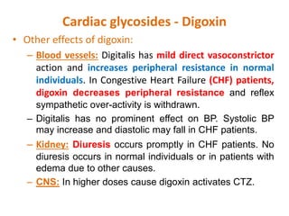 Cardiac glycosides - Digoxin
• Other effects of digoxin:
– Blood vessels: Digitalis has mild direct vasoconstrictor
action and increases peripheral resistance in normal
individuals. In Congestive Heart Failure (CHF) patients,
digoxin decreases peripheral resistance and reflex
sympathetic over-activity is withdrawn.
– Digitalis has no prominent effect on BP. Systolic BP
may increase and diastolic may fall in CHF patients.
– Kidney: Diuresis occurs promptly in CHF patients. No
diuresis occurs in normal individuals or in patients with
edema due to other causes.
– CNS: In higher doses cause digoxin activates CTZ.
 