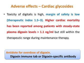 Adverse effects – Cardiac glycosides
• Toxicity of digitalis is high, margin of safety is low
(therapeutic index 1.5–3). Higher cardiac mortality
has been reported among patients with steady-state
plasma digoxin levels > 1.1 ng/ml but still within the
therapeutic range during maintenance therapy.
Antidote for overdose of digoxin.
Digoxin immune tab or Digoxin-specific antibody
 