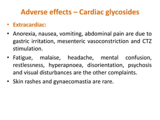 Adverse effects – Cardiac glycosides
• Extracardiac:
• Anorexia, nausea, vomiting, abdominal pain are due to
gastric irritation, mesenteric vasoconstriction and CTZ
stimulation.
• Fatigue, malaise, headache, mental confusion,
restlessness, hyperapnoea, disorientation, psychosis
and visual disturbances are the other complaints.
• Skin rashes and gynaecomastia are rare.
 