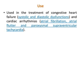 Use
• Used in the treatment of congestive heart
failure (systolic and diastolic dysfunctions) and
cardiac arrhythmias (atrial fibrillation, atrial
flutter and paroxysmal supraventricular
tachycardia).
 