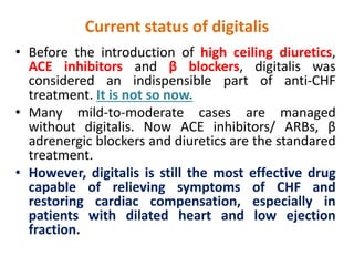 Current status of digitalis
• Before the introduction of high ceiling diuretics,
ACE inhibitors and β blockers, digitalis was
considered an indispensible part of anti-CHF
treatment. It is not so now.
• Many mild-to-moderate cases are managed
without digitalis. Now ACE inhibitors/ ARBs, β
adrenergic blockers and diuretics are the standared
treatment.
• However, digitalis is still the most effective drug
capable of relieving symptoms of CHF and
restoring cardiac compensation, especially in
patients with dilated heart and low ejection
fraction.
 
