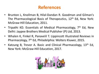 References
• Brunton L, Knollman B, Hilal-Dandan R. Goodman and Gilman's
The Pharmacological Basis of Therapeutics, 12th Ed, New York:
McGraw-Hill Education, 2011.
• Tripathi KD. Essentials of Medical Pharmacology, 7th Ed, New
Delhi: Jaypee Brothers Medical Publisher (P) Ltd, 2013.
• Whalen K, Finkel R, Panavelil T. Lippincott Illustrated Reviews in
Pharmacology, 7th Ed, Philadelphia: Wolters Kluwer, 2015.
• Katzung B, Trevor A. Basic and Clinical Pharmacology, 13th Ed,
New York: McGraw-Hill Education, 2017.
 