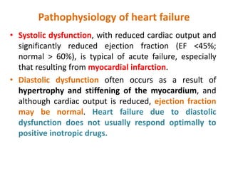 Pathophysiology of heart failure
• Systolic dysfunction, with reduced cardiac output and
significantly reduced ejection fraction (EF <45%;
normal > 60%), is typical of acute failure, especially
that resulting from myocardial infarction.
• Diastolic dysfunction often occurs as a result of
hypertrophy and stiffening of the myocardium, and
although cardiac output is reduced, ejection fraction
may be normal. Heart failure due to diastolic
dysfunction does not usually respond optimally to
positive inotropic drugs.
 