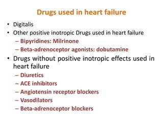 Drugs used in heart failure
• Digitalis
• Other positive inotropic Drugs used in heart failure
– Bipyridines: Milrinone
– Beta-adrenoceptor agonists: dobutamine
• Drugs without positive inotropic effects used in
heart failure
– Diuretics
– ACE inhibitors
– Angiotensin receptor blockers
– Vasodilators
– Beta-adrenoceptor blockers
 