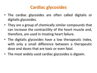 Cardiac glycosides
• The cardiac glycosides are often called digitalis or
digitalis glycosides.
• They are a group of chemically similar compounds that
can increase the contractility of the heart muscle and,
therefore, are used in treating heart failure.
• The digitalis glycosides have a low therapeutic index,
with only a small difference between a therapeutic
dose and doses that are toxic or even fatal.
• The most widely used cardiac glycosides is digoxin.
 