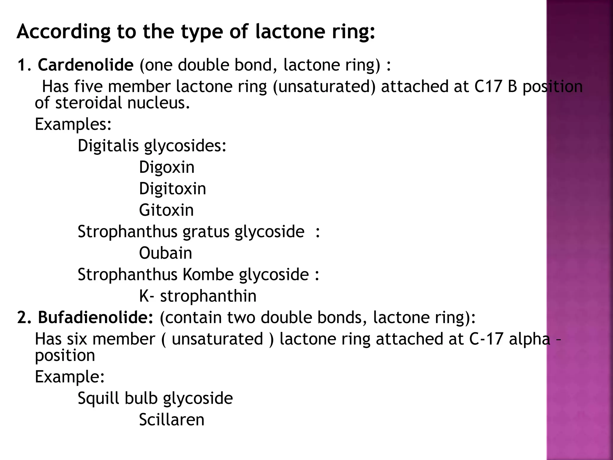 According to the type of lactone ring:
1. Cardenolide (one double bond, lactone ring) :
Has five member lactone ring (unsaturated) attached at C17 B position
of steroidal nucleus.
Examples:
Digitalis glycosides:
Digoxin
Digitoxin
Gitoxin
Strophanthus gratus glycoside :
Oubain
Strophanthus Kombe glycoside :
K- strophanthin
2. Bufadienolide: (contain two double bonds, lactone ring):
Has six member ( unsaturated ) lactone ring attached at C-17 alpha –
position
Example:
Squill bulb glycoside
Scillaren 11
 