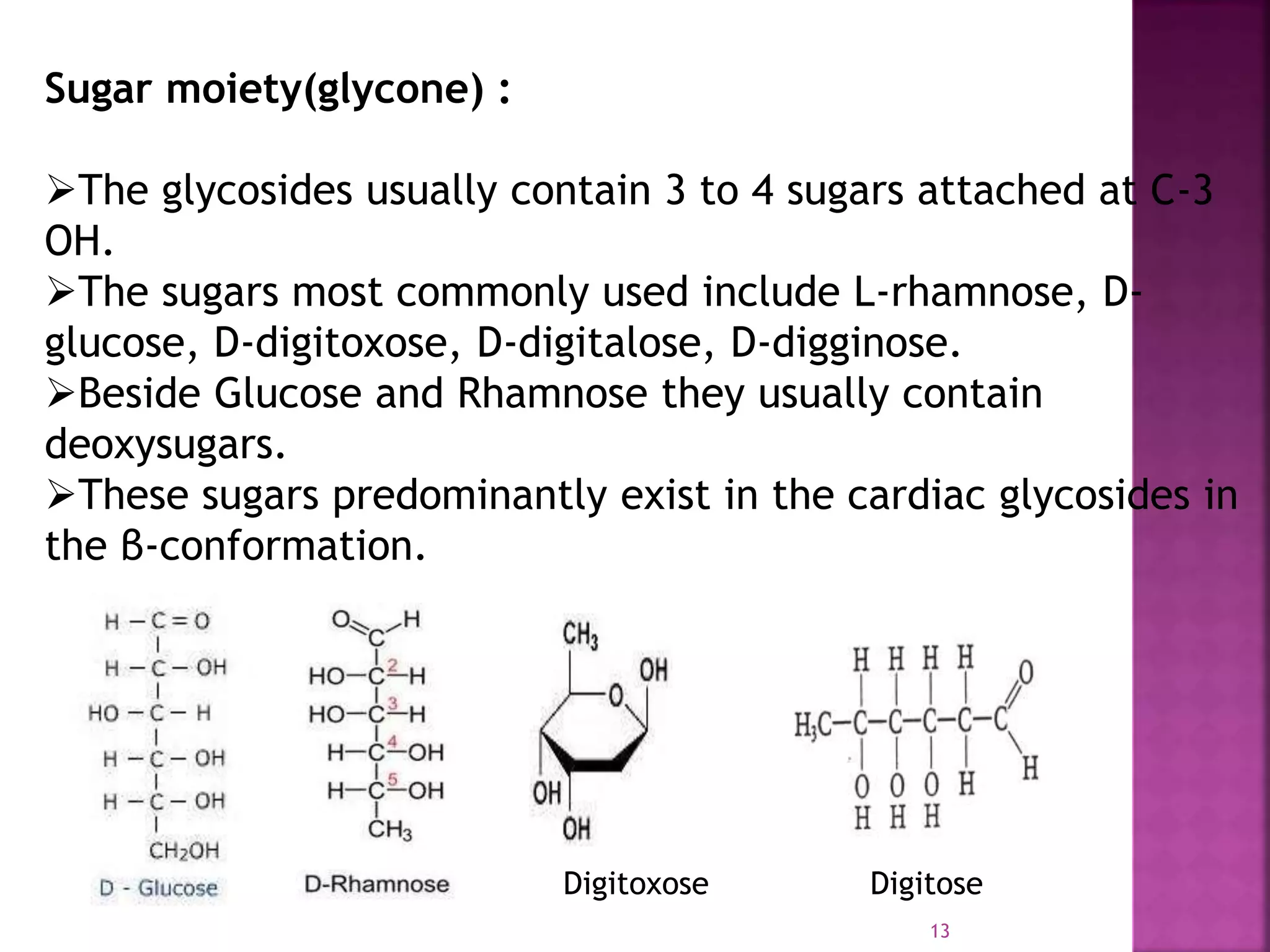 Sugar moiety(glycone) :
The glycosides usually contain 3 to 4 sugars attached at C-3
OH.
The sugars most commonly used include L-rhamnose, D-
glucose, D-digitoxose, D-digitalose, D-digginose.
Beside Glucose and Rhamnose they usually contain
deoxysugars.
These sugars predominantly exist in the cardiac glycosides in
the β-conformation.
Digitoxose Digitose
13
 