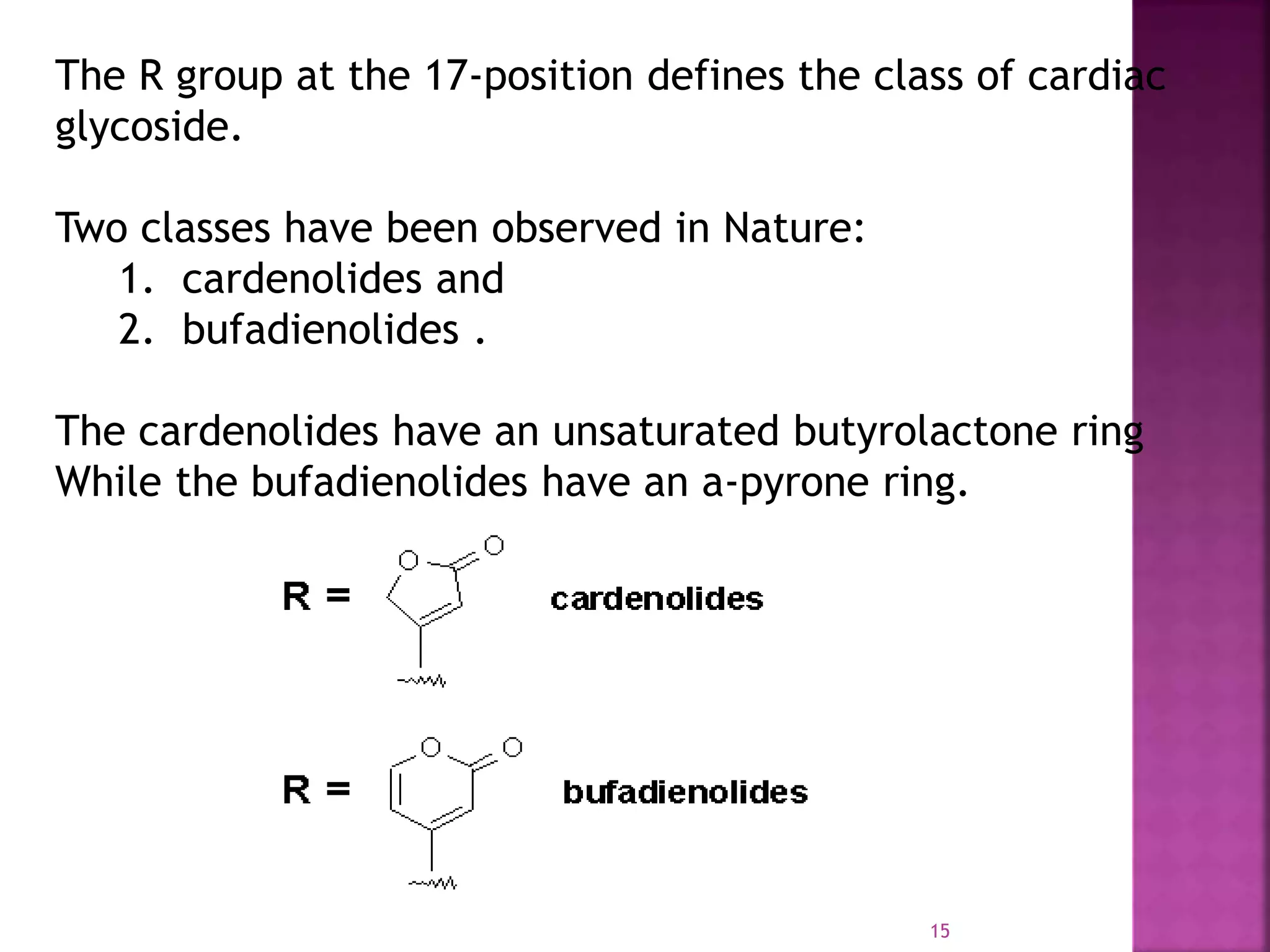 The R group at the 17-position defines the class of cardiac
glycoside.
Two classes have been observed in Nature:
1. cardenolides and
2. bufadienolides .
The cardenolides have an unsaturated butyrolactone ring
While the bufadienolides have an a-pyrone ring.
15
 