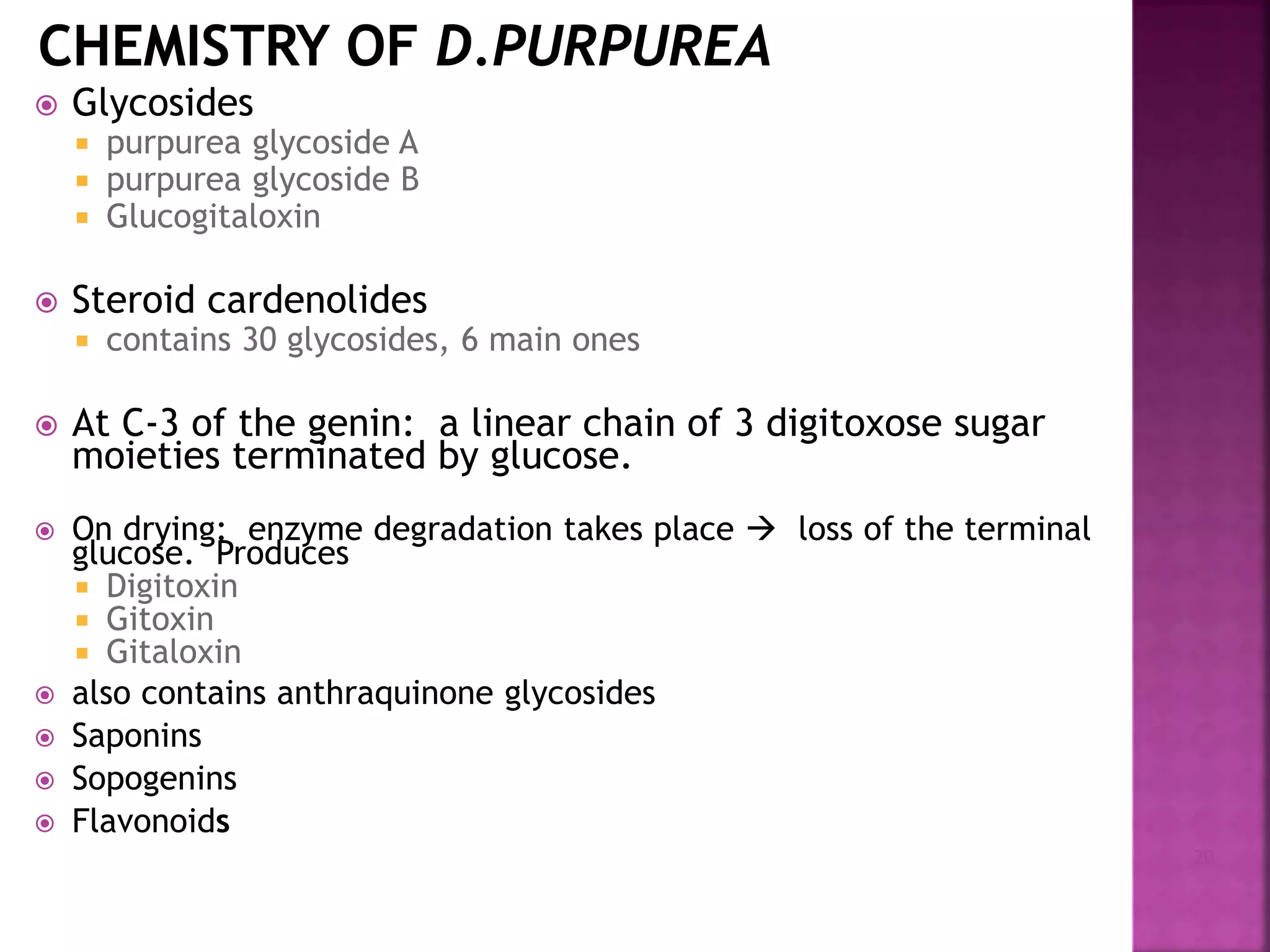  Glycosides
 purpurea glycoside A
 purpurea glycoside B
 Glucogitaloxin
 Steroid cardenolides
 contains 30 glycosides, 6 main ones
 At C-3 of the genin: a linear chain of 3 digitoxose sugar
moieties terminated by glucose.
 On drying: enzyme degradation takes place  loss of the terminal
glucose. Produces
 Digitoxin
 Gitoxin
 Gitaloxin
 also contains anthraquinone glycosides
 Saponins
 Sopogenins
 Flavonoids
20
 