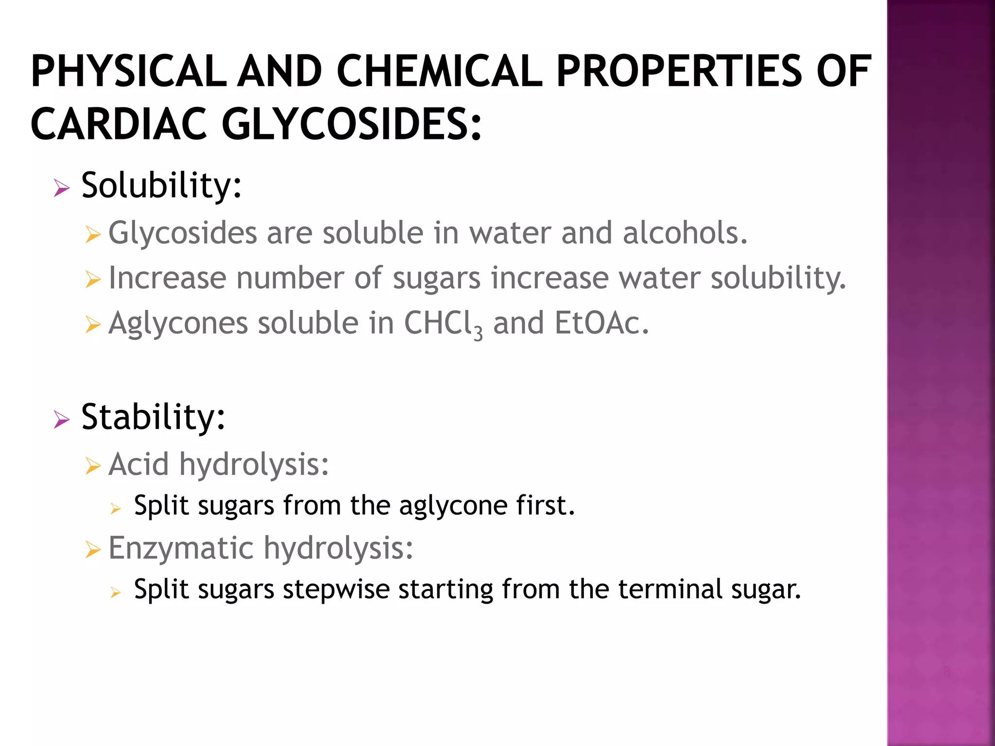  Solubility:
 Glycosides are soluble in water and alcohols.
 Increase number of sugars increase water solubility.
 Aglycones soluble in CHCl3 and EtOAc.
 Stability:
 Acid hydrolysis:
 Split sugars from the aglycone first.
 Enzymatic hydrolysis:
 Split sugars stepwise starting from the terminal sugar.
8
 