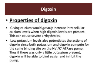 Digoxin
• Properties of digoxin
• Giving calcium would greatly increase intracellular
calcium levels when high digoxin levels are present.
This can cause severe arrhythmias.
• Low potassium levels also potentiates the actions of
digoxin since both potassium and digoxin compete for
the same binding site on the Na+/K+ ATPase pump.
Thus if there was only a little potassium present,
digoxin will be able to bind easier and inhibit the
pump.
 