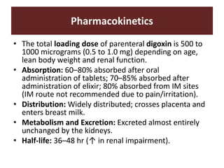Pharmacokinetics
• The total loading dose of parenteral digoxin is 500 to
1000 micrograms (0.5 to 1.0 mg) depending on age,
lean body weight and renal function.
• Absorption: 60–80% absorbed after oral
administration of tablets; 70–85% absorbed after
administration of elixir; 80% absorbed from IM sites
(IM route not recommended due to pain/irritation).
• Distribution: Widely distributed; crosses placenta and
enters breast milk.
• Metabolism and Excretion: Excreted almost entirely
unchanged by the kidneys.
• Half-life: 36–48 hr (↑ in renal impairment).
 
