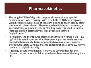 Pharmacokinetics
• The long half-life of digitalis compounds necessitates special
considerations when dosing. With a half-life of 40 hours, digoxin
would require several days of constant dosing to reach steady-state,
therapeutic plasma levels. Therefore, when initiating treatment, a
special dosing regimen involving "loading doses" is used to rapidly
increase digoxin plasma levels. This process is termed
"digitalization."
• For digoxin, the therapeutic plasma concentration range is 0.5 - 1.5
ng/ml. It is very important that therapeutic plasma levels are not
exceeded because digitalis compounds have a relatively narrow
therapeutic safety window. Plasma concentrations above 2.0 ng/ml
can lead to digitalis toxicity.
• If toxicity occurs with digoxin, it may take several days for the
plasma concentrations to fall to safe levels because of the long half-
life.
 