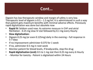 Cont…
Digoxin has low therapeutic window and margin of safety is very low.
Therapeutic level of digoxin is 0.5 – 1.5 ng/ml. It is administered in such a way
that patient gets maximum benefits with minimal adverse effects. Previously
rapid digitalization was done but obsolete now
• Rapid IV: Seldom used now: As extreme measure in CHF and atrial
fibrillation - 0.25 mg slow IV stat followed by 0.1 mg every Hourly
• Slow digitalization:
• Digoxin 0.25 mg (or even 0.125mg) daily in the evening – full response in
5-7 days
• If no improvement administer 0.375 for 1 week
• If no, administer 0.5 mg in next week
• Monitor patient for blood levels, If bradycardia, stop the drug
• Rapid digitalization (oral): 0.5 to 1 mg stat then 0.25 mg every 6 Hourly
• - Monitor for toxicity - Patient is digitalized within 24 Hours
 