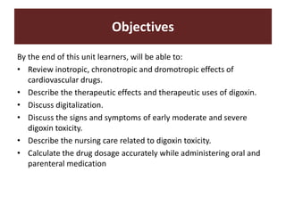By the end of this unit learners, will be able to:
• Review inotropic, chronotropic and dromotropic effects of
cardiovascular drugs.
• Describe the therapeutic effects and therapeutic uses of digoxin.
• Discuss digitalization.
• Discuss the signs and symptoms of early moderate and severe
digoxin toxicity.
• Describe the nursing care related to digoxin toxicity.
• Calculate the drug dosage accurately while administering oral and
parenteral medication
Objectives
 