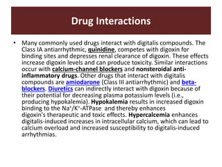Drug Interactions
• Many commonly used drugs interact with digitalis compounds. The
Class IA antiarrhythmic, quinidine, competes with digoxin for
binding sites and depresses renal clearance of digoxin. These effects
increase digoxin levels and can produce toxicity. Similar interactions
occur with calcium-channel blockers and nonsteroidal anti-
inflammatory drugs. Other drugs that interact with digitalis
compounds are amiodarone (Class III antiarrhythmic) and beta-
blockers. Diuretics can indirectly interact with digoxin because of
their potential for decreasing plasma potassium levels (i.e.,
producing hypokalemia). Hypokalemia results in increased digoxin
binding to the Na+/K+-ATPase and thereby enhances
digoxin's therapeutic and toxic effects. Hypercalcemia enhances
digitalis-induced increases in intracellular calcium, which can lead to
calcium overload and increased susceptibility to digitalis-induced
arrhythmias.
 