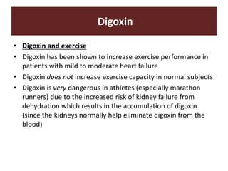 Digoxin
• Digoxin and exercise
• Digoxin has been shown to increase exercise performance in
patients with mild to moderate heart failure
• Digoxin does not increase exercise capacity in normal subjects
• Digoxin is very dangerous in athletes (especially marathon
runners) due to the increased risk of kidney failure from
dehydration which results in the accumulation of digoxin
(since the kidneys normally help eliminate digoxin from the
blood)
 