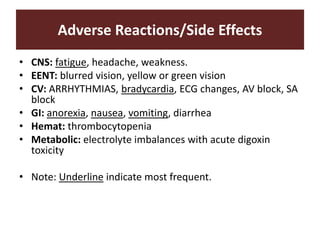 Adverse Reactions/Side Effects
• CNS: fatigue, headache, weakness.
• EENT: blurred vision, yellow or green vision
• CV: ARRHYTHMIAS, bradycardia, ECG changes, AV block, SA
block
• GI: anorexia, nausea, vomiting, diarrhea
• Hemat: thrombocytopenia
• Metabolic: electrolyte imbalances with acute digoxin
toxicity
• Note: Underline indicate most frequent.
 