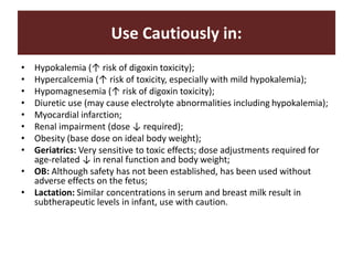 Use Cautiously in:
• Hypokalemia (↑ risk of digoxin toxicity);
• Hypercalcemia (↑ risk of toxicity, especially with mild hypokalemia);
• Hypomagnesemia (↑ risk of digoxin toxicity);
• Diuretic use (may cause electrolyte abnormalities including hypokalemia);
• Myocardial infarction;
• Renal impairment (dose ↓ required);
• Obesity (base dose on ideal body weight);
• Geriatrics: Very sensitive to toxic effects; dose adjustments required for
age-related ↓ in renal function and body weight;
• OB: Although safety has not been established, has been used without
adverse effects on the fetus;
• Lactation: Similar concentrations in serum and breast milk result in
subtherapeutic levels in infant, use with caution.
 