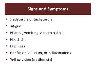 Signs and Symptoms
 Bradycardia or tachycardia
 Fatigue
 Nausea, vomiting, abdominal pain
 Headache
 Dizziness
 Confusion, delirium, or hallucinations
 Yellow vision (xanthopsia)
 