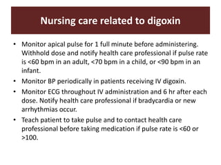 Nursing care related to digoxin
• Monitor apical pulse for 1 full minute before administering.
Withhold dose and notify health care professional if pulse rate
is <60 bpm in an adult, <70 bpm in a child, or <90 bpm in an
infant.
• Monitor BP periodically in patients receiving IV digoxin.
• Monitor ECG throughout IV administration and 6 hr after each
dose. Notify health care professional if bradycardia or new
arrhythmias occur.
• Teach patient to take pulse and to contact health care
professional before taking medication if pulse rate is <60 or
>100.
 