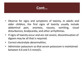 Cont…
• Observe for signs and symptoms of toxicity. In adults and
older children, the first signs of toxicity usually include
abdominal pain, anorexia, nausea, vomiting, visual
disturbances, bradycardia, and other arrhythmias.
• If signs of toxicity occur and are not severe, discontinuation of
digoxin may be all that is required.
• Correct electrolyte abnormalities.
• Administer potassium so that serum potassium is maintained
between 4.0 and 5.5 mmol/L.
 
