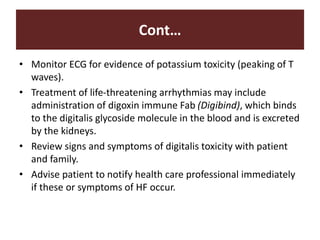 Cont…
• Monitor ECG for evidence of potassium toxicity (peaking of T
waves).
• Treatment of life-threatening arrhythmias may include
administration of digoxin immune Fab (Digibind), which binds
to the digitalis glycoside molecule in the blood and is excreted
by the kidneys.
• Review signs and symptoms of digitalis toxicity with patient
and family.
• Advise patient to notify health care professional immediately
if these or symptoms of HF occur.
 