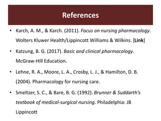 References
• Karch, A. M., & Karch. (2011). Focus on nursing pharmacology.
Wolters Kluwer Health/Lippincott Williams & Wilkins. [Link]
• Katzung, B. G. (2017). Basic and clinical pharmacology.
McGraw-Hill Education.
• Lehne, R. A., Moore, L. A., Crosby, L. J., & Hamilton, D. B.
(2004). Pharmacology for nursing care.
• Smeltzer, S. C., & Bare, B. G. (1992). Brunner & Suddarth’s
textbook of medical-surgical nursing. Philadelphia: JB
Lippincott
 