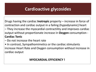 Cardioactive glycosides
Drugs having the cardiac Inotropic property – increase in force of
contraction and cardiac output in a failing (hypodynamic) heart
– They increase the myocardial contractility and improves cardiac
output without proportionate increase in Oxygen consumption -
Cardiac Tonic
– Do not increase the heart rate
• In contrast, Sympathomimetics or the cardiac stimulants
increase Heart Rate and Oxygen consumption without increase in
cardiac output
MYOCARDIAL EFFICIENCY !
 