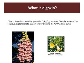 What is digoxin?
Digoxin (Lanoxin) is a cardiac glycoside, C41H64O14, obtained from the leaves of the
foxglove, Digitalis lanata. Digoxin acts by blocking the Na+K+ ATPase pump.
 