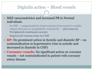Digitalis action – Blood vessels
 Mild vasoconstrictor and increased PR in Normal
individuals
 In CHF – compensated by improvement of increased in cardiac
output-decrease in sympathetic overactivity – decrease in
Peripheral resistance occurs
 Improved venous tone in CHF
 BP: No prominent action in Systolic and diastolic BP – no
contraindication in hypertensive (rise in systolic and
decreased in diastolic in CHF)
 Coronary vessels: No significant action on coronary
vessels – not contraindicated in patient with coronary
artery disease
 