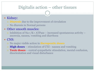 Digitalis action – other tissues
 Kidney:
 Diuresis due to the improvement of circulation
 No diuresis in Normal persons
 Other smooth muscles:
 Inhibition of Na+/K+ ATPase – increased spontaneous activity –
anorexia, nausea, vomiting and diarrhoea
 CNS:
 No major visible action in therapeutic doses
 High doses – stimulation of CTZ - nausea and vomiting
 Toxic doses – central sympathetic stimulation, mental confusion,
disorientation and visual disturbance
 