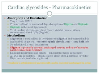 Cardiac glycosides - Pharmacokinetics
 Absorption and Distribution:
 Vary in their ADME
 Presence of food in stomach delays absorption of Digoxin and Digitoxin
 Digitoxin is the most lipid soluble
 Vd of Cardiac glycosides are high (heart, skeletal muscle, kidney -
concentrated) – 6-8 L/Kg (Digoxin).
 Metabolism:
 Digitoxin is metabolized in liver partly to Digoxin and excreted in bile
 Reabsorbed in gut wall - enterohepatic circulation – long half life
 No relation with renal impairment
 Digoxin is primarily excreted unchanged in urine and rate of excretion
parallels creatinine clearance
 So, renal impairment and elderly – long half life (dose adjustment)
 All CGs are cumulative – steady state is attain after 4 half lives (1 wk for
Digoxin and 4 weeks for digitoxin)
* Ouabain is administered parenterally and is excreted unchanged in urine
 