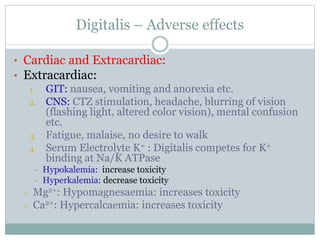 Digitalis – Adverse effects
• Cardiac and Extracardiac:
• Extracardiac:
1. GIT: nausea, vomiting and anorexia etc.
2. CNS: CTZ stimulation, headache, blurring of vision
(flashing light, altered color vision), mental confusion
etc.
3. Fatigue, malaise, no desire to walk
4. Serum Electrolyte K+ : Digitalis competes for K+
binding at Na/K ATPase
• Hypokalemia: increase toxicity
• Hyperkalemia: decrease toxicity
– Mg2+: Hypomagnesaemia: increases toxicity
– Ca2+: Hypercalcaemia: increases toxicity
 