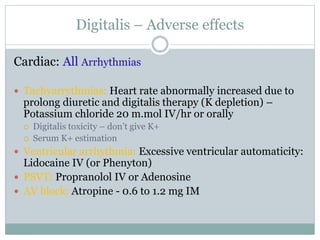 Digitalis – Adverse effects
Cardiac: All Arrhythmias
 Tachyarrythmias: Heart rate abnormally increased due to
prolong diuretic and digitalis therapy (K depletion) –
Potassium chloride 20 m.mol IV/hr or orally
 Digitalis toxicity – don’t give K+
 Serum K+ estimation
 Ventricular arrhythmia: Excessive ventricular automaticity:
Lidocaine IV (or Phenyton)
 PSVT: Propranolol IV or Adenosine
 AV block: Atropine - 0.6 to 1.2 mg IM
 