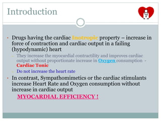 Introduction
• Drugs having the cardiac Inotropic property – increase in
force of contraction and cardiac output in a failing
(hypodynamic) heart
– They increase the myocardial contractility and improves cardiac
output without proportionate increase in Oxygen consumption -
Cardiac Tonic
– Do not increase the heart rate
• In contrast, Sympathomimetics or the cardiac stimulants
increase Heart Rate and Oxygen consumption without
increase in cardiac output
MYOCARDIAL EFFICIENCY !
 